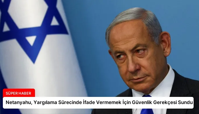 Netanyahu, Yargılama Sürecinde İfade Vermemek İçin Güvenlik Gerekçesi Sundu