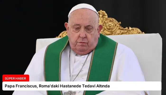 Papa Franciscus, Roma’daki Hastanede Tedavi Altında