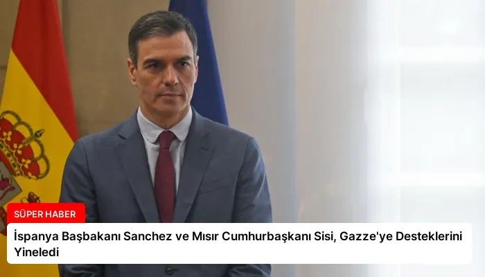 İspanya Başbakanı Sanchez ve Mısır Cumhurbaşkanı Sisi, Gazze’ye Desteklerini Yineledi