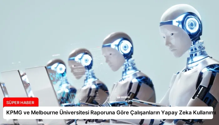 KPMG ve Melbourne Üniversitesi Raporuna Göre Çalışanların Yapay Zeka Kullanımı