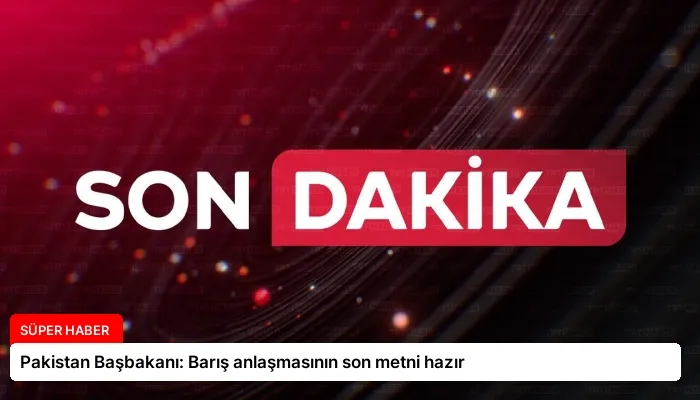 Pakistan Başbakanı: Barış anlaşmasının son metni hazır
